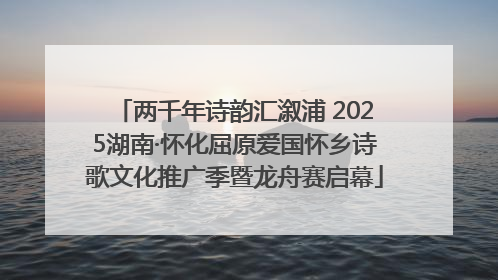 两千年诗韵汇溆浦 2025湖南·怀化屈原爱国怀乡诗歌文化推广季暨龙舟赛启幕