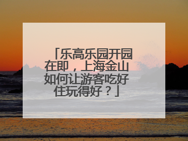 乐高乐园开园在即，上海金山如何让游客吃好住玩得好？