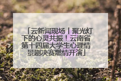 云新闻现场丨聚光灯下的心灵共振！云南省第十四届大学生心理情景剧决赛燃情开演