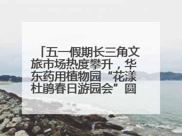 五一假期长三角文旅市场热度攀升，华东药用植物园“花漾杜鹃春日游园会”圆满收官！