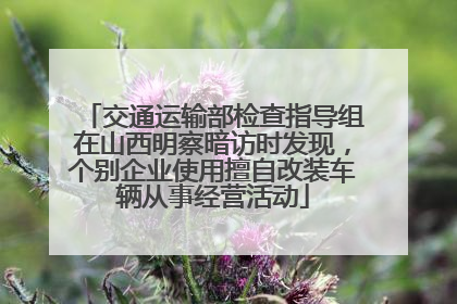 交通运输部检查指导组在山西明察暗访时发现，个别企业使用擅自改装车辆从事经营活动