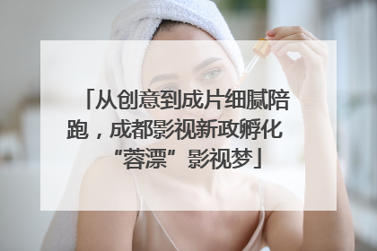 从创意到成片细腻陪跑，成都影视新政孵化“蓉漂”影视梦