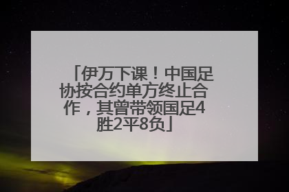 伊万下课！中国足协按合约单方终止合作，其曾带领国足4胜2平8负