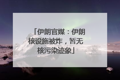 伊朗官媒：伊朗核设施被炸，暂无核污染迹象