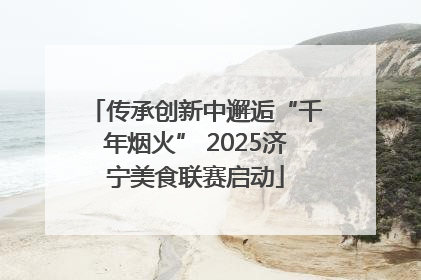 传承创新中邂逅“千年烟火” 2025济宁美食联赛启动