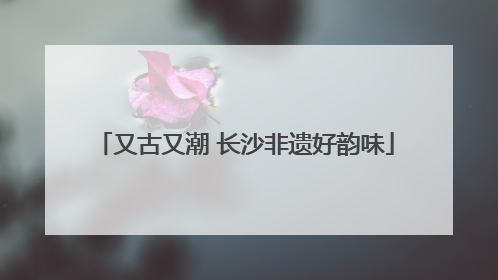 又古又潮 长沙非遗好韵味