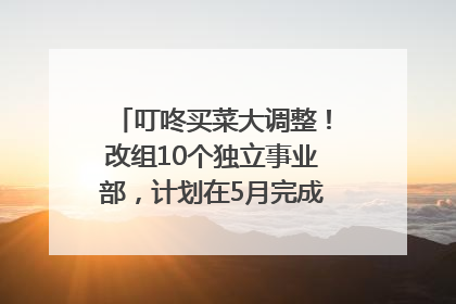 叮咚买菜大调整！改组10个独立事业部，计划在5月完成App端全面改版