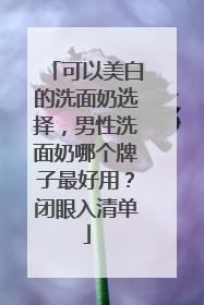 可以美白的洗面奶选择，男性洗面奶哪个牌子最好用？闭眼入清单