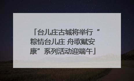 台儿庄古城将举行“粽情台儿庄 舟歌赋安康”系列活动迎端午