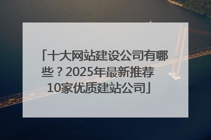十大网站建设公司有哪些？2025年最新推荐10家优质建站公司