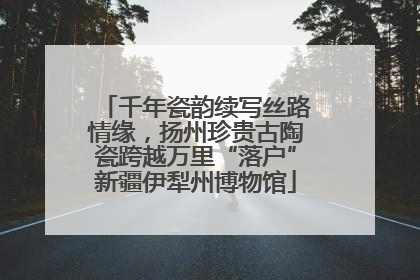 千年瓷韵续写丝路情缘，扬州珍贵古陶瓷跨越万里“落户”新疆伊犁州博物馆