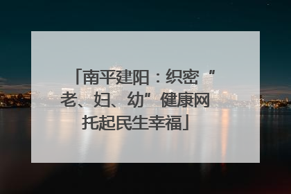 南平建阳：织密“老、妇、幼”健康网托起民生幸福
