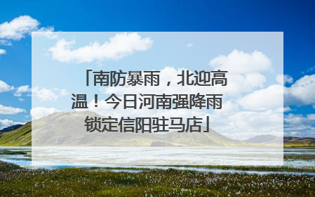 南防暴雨，北迎高温！今日河南强降雨锁定信阳驻马店