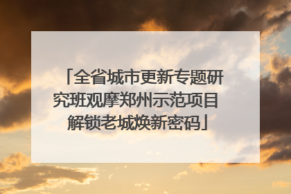 全省城市更新专题研究班观摩郑州示范项目 解锁老城焕新密码