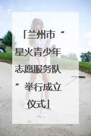 兰州市“星火青少年志愿服务队”举行成立仪式
