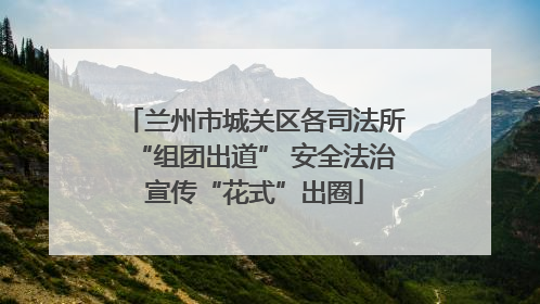 兰州市城关区各司法所“组团出道” 安全法治宣传“花式”出圈