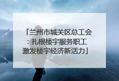 兰州市城关区总工会：扎根楼宇服务职工 激发楼宇经济新活力