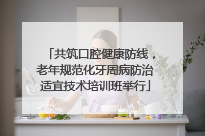共筑口腔健康防线，老年规范化牙周病防治适宜技术培训班举行
