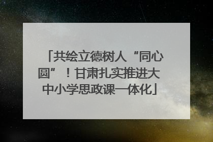 共绘立德树人“同心圆”！甘肃扎实推进大中小学思政课一体化
