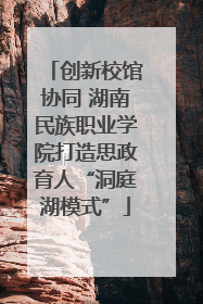 创新校馆协同 湖南民族职业学院打造思政育人“洞庭湖模式”