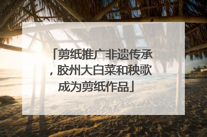 剪纸推广非遗传承，胶州大白菜和秧歌成为剪纸作品