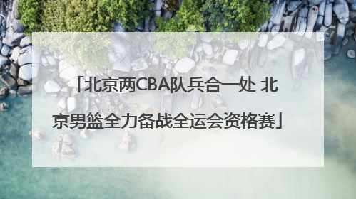 北京两CBA队兵合一处 北京男篮全力备战全运会资格赛