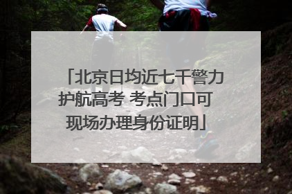 北京日均近七千警力护航高考 考点门口可现场办理身份证明