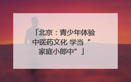 北京：青少年体验中医药文化 学当“家庭小郎中”