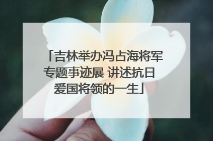 吉林举办冯占海将军专题事迹展 讲述抗日爱国将领的一生