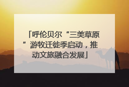 呼伦贝尔“三美草原”游牧迁徙季启动，推动文旅融合发展