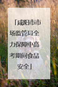 咸阳市市场监管局全力保障中高考期间食品安全