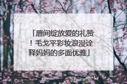唇间绽放爱的礼赞！毛戈平彩妆浪漫诠释妈妈的多面优雅