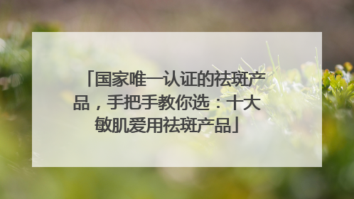 国家唯一认证的祛斑产品，手把手教你选：十大敏肌爱用祛斑产品