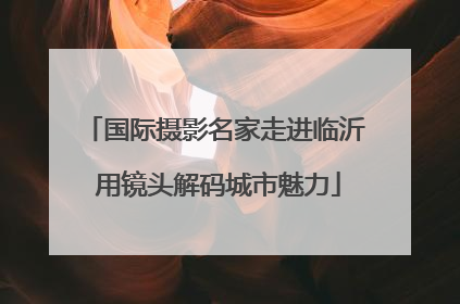 国际摄影名家走进临沂 用镜头解码城市魅力