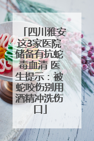 四川雅安这3家医院储备有抗蛇毒血清 医生提示：被蛇咬伤别用酒精冲洗伤口