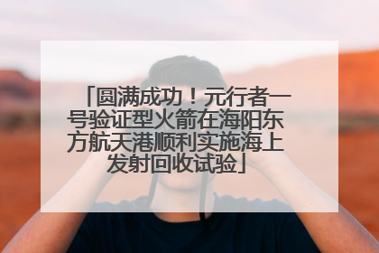 圆满成功！元行者一号验证型火箭在海阳东方航天港顺利实施海上发射回收试验