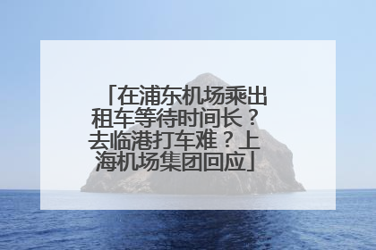 在浦东机场乘出租车等待时间长？去临港打车难？上海机场集团回应