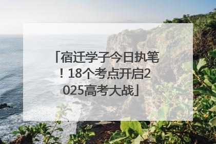 宿迁学子今日执笔！18个考点开启2025高考大战