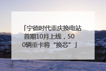 宁德时代重庆换电站首期10月上线，500辆重卡将“换芯”