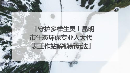 守护多样生灵！昆明市生态环保专业人大代表工作站解锁新玩法