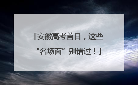 安徽高考首日，这些“名场面”别错过！