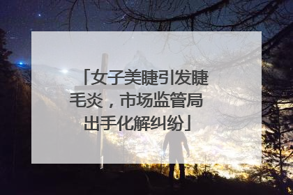 女子美睫引发睫毛炎，市场监管局出手化解纠纷