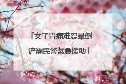 女子胃痛难忍晕倒 浐灞民警紧急援助