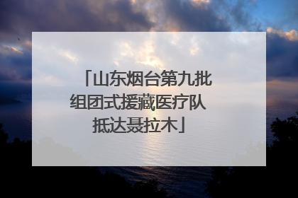 山东烟台第九批组团式援藏医疗队抵达聂拉木