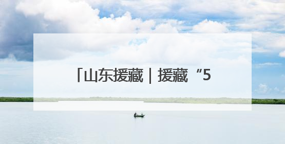 山东援藏｜援藏“5288”，高原上独有的“烟台浪漫”