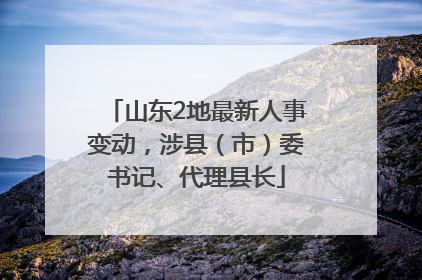 山东2地最新人事变动，涉县（市）委书记、代理县长