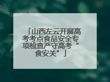山西左云开展高考考点食品安全专项检查严守高考“食安关”