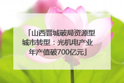 山西晋城破局资源型城市转型：光机电产业年产值破700亿元