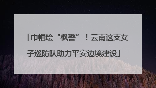 巾帼绘“枫警”！云南这支女子巡防队助力平安边境建设