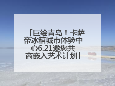 巨绘青岛！卡萨帝冰箱城市体验中心6.21邀您共商嵌入艺术计划